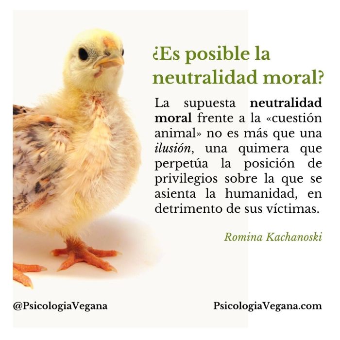 ¿Es posible la neutralidad moral? La supuesta neutralidad moral frente a la «cuestión animal» no es más que una ilusión, una quimera que perpetúa la posición de privilegios sobre la que se asienta la humanidad, en detrimento de sus víctimas. Romina Kachanoski