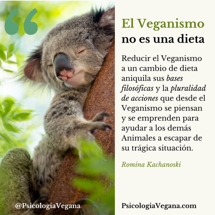 El Veganismo no es una dieta. Reducir el Veganismo a un cambio de dieta aniquila sus bases filosóficas y la pluralidad de acciones que desde el Veganismo se piensan y se emprenden para ayudar a los demás Animales a escapar de su trágica situación. Romina Kachanoski, Psicología Vegana