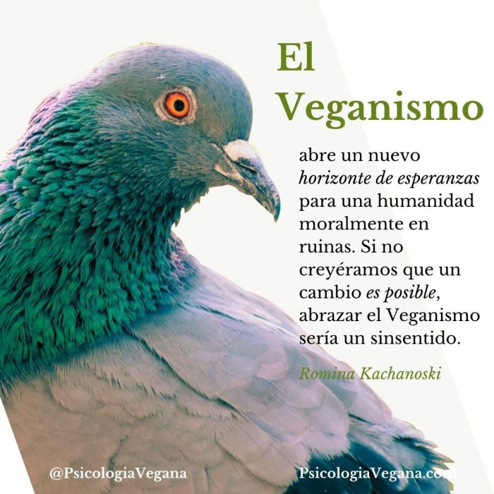 El Veganismo abre un nuevo horizonte de esperanzas para una humanidad moralmente en ruinas. Si no creyéramos que un cambio es posible, abrazar el Veganismo sería un sinsentido. Romina Kachanoski, Psicología Vegana.