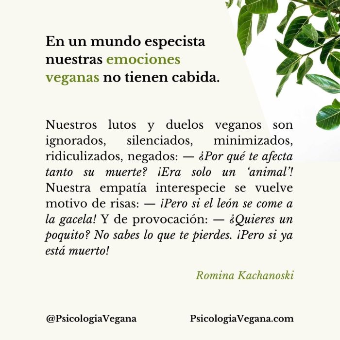 En un mundo especista nuestras emociones veganas no tienen cabida. Nuestros lutos y duelos veganos son ignorados, silenciados, minimizados, ridiculizados, negados: —¿Por qué te afecta tanto su muerte? ¡Era solo un ‘animal’! Nuestra empatía interespecie se vuelve motivo de risas: —¡Pero si el león se come a la gacela! Y de provocación: —¿Quieres un poquito? No sabes lo que te pierdes. ¡Pero si ya está muerto! Cita de Romina Kachanoski, Psicología Vegana.